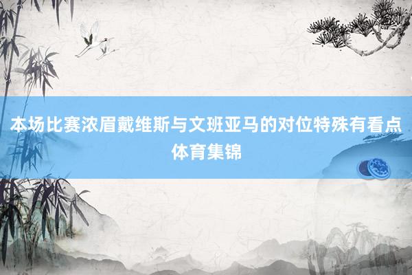本场比赛浓眉戴维斯与文班亚马的对位特殊有看点体育集锦