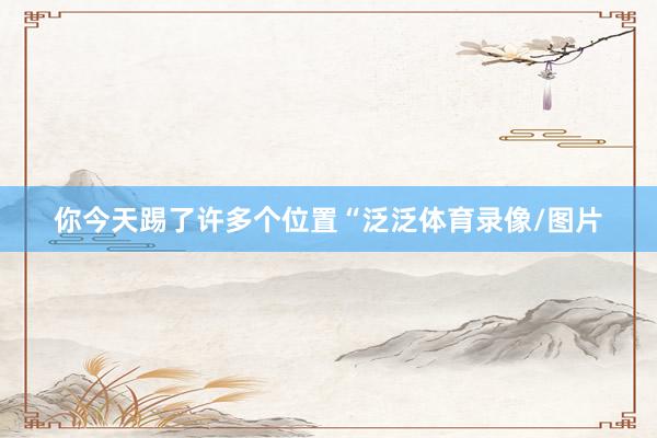 你今天踢了许多个位置“泛泛体育录像/图片