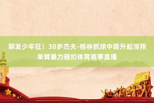 聊发少年狂！38岁杰夫-格林抓球中路升起滑翔单臂暴力砸扣体育赛事直播