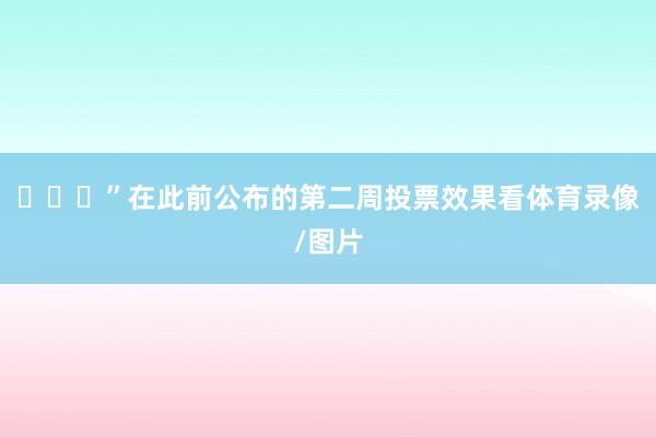 ”在此前公布的第二周投票效果看体育录像/图片