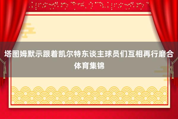 塔图姆默示跟着凯尔特东谈主球员们互相再行磨合体育集锦