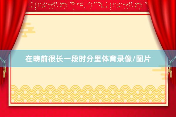 在畴前很长一段时分里体育录像/图片