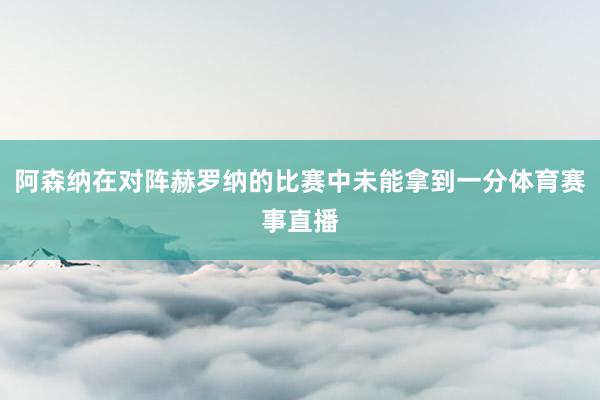 阿森纳在对阵赫罗纳的比赛中未能拿到一分体育赛事直播