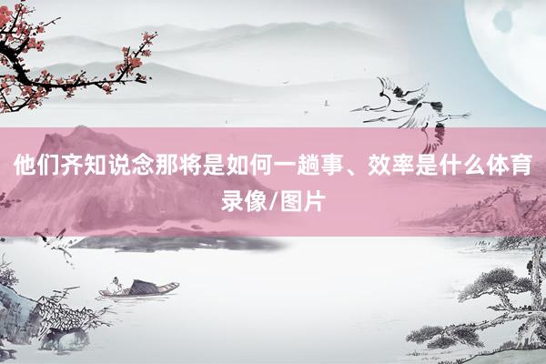 他们齐知说念那将是如何一趟事、效率是什么体育录像/图片