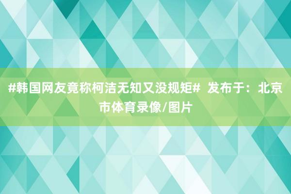 #韩国网友竟称柯洁无知又没规矩#  发布于：北京市体育录像/图片