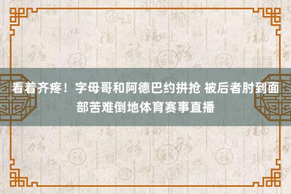 看着齐疼！字母哥和阿德巴约拼抢 被后者肘到面部苦难倒地体育赛事直播