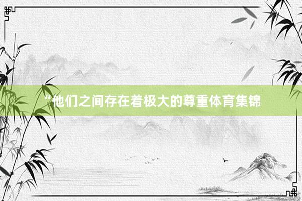 “他们之间存在着极大的尊重体育集锦