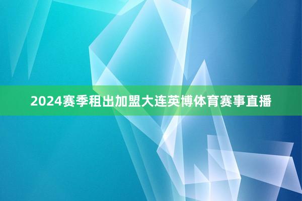 2024赛季租出加盟大连英博体育赛事直播