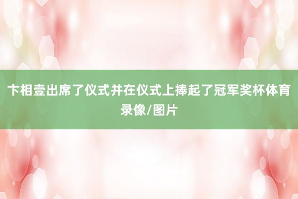 卞相壹出席了仪式并在仪式上捧起了冠军奖杯体育录像/图片