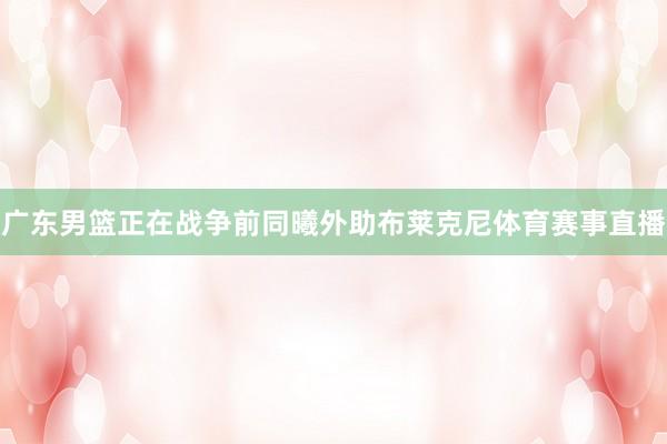 广东男篮正在战争前同曦外助布莱克尼体育赛事直播