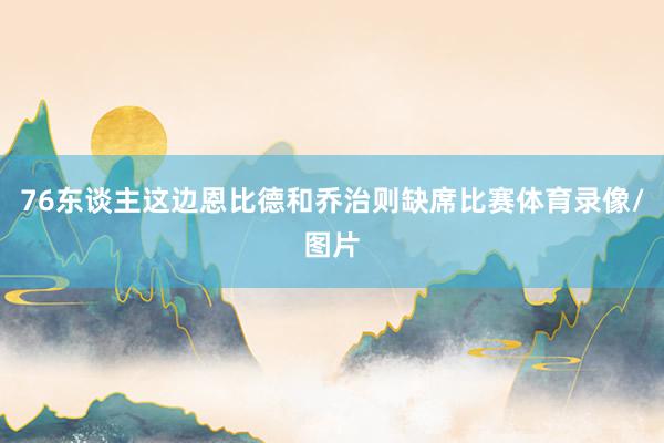 76东谈主这边恩比德和乔治则缺席比赛体育录像/图片