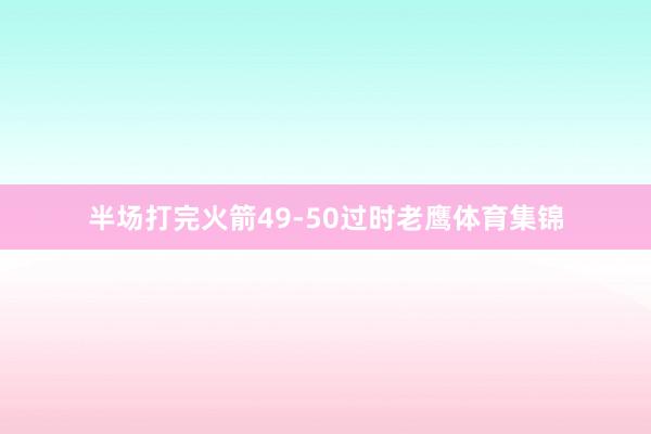 半场打完火箭49-50过时老鹰体育集锦