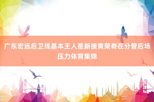 广东宏远后卫线基本王人是新援黄荣奇在分管后场压力体育集锦