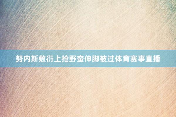 努内斯敷衍上抢野蛮伸脚被过体育赛事直播