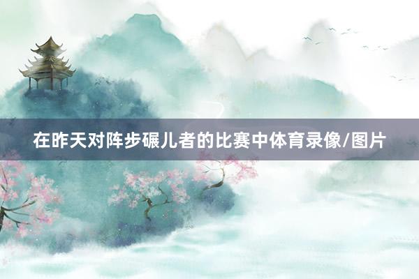 在昨天对阵步碾儿者的比赛中体育录像/图片