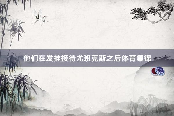 他们在发推接待尤班克斯之后体育集锦