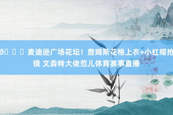 📍麦迪逊广场花坛！詹姆斯花格上衣+小红帽抢镜 文森特大佬范儿体育赛事直播