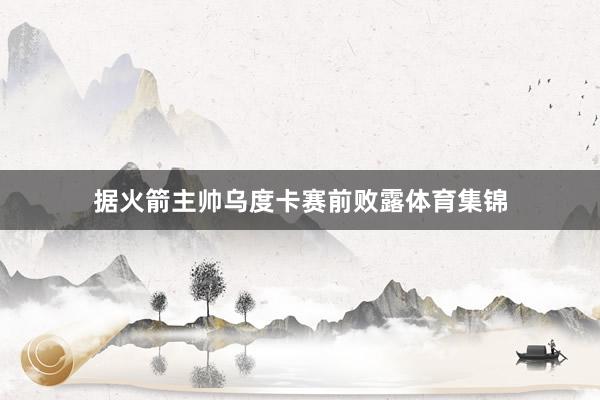 据火箭主帅乌度卡赛前败露体育集锦
