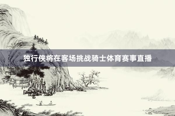 独行侠将在客场挑战骑士体育赛事直播
