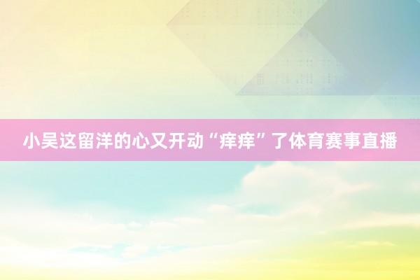 小吴这留洋的心又开动“痒痒”了体育赛事直播