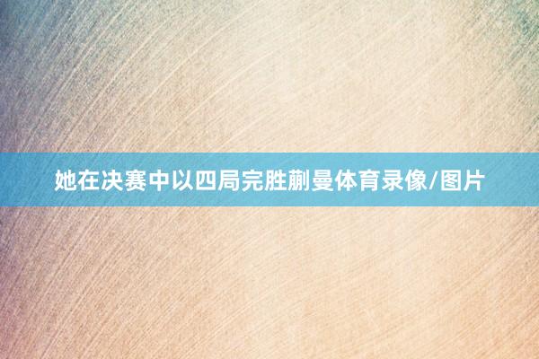 她在决赛中以四局完胜蒯曼体育录像/图片