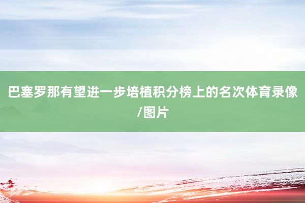巴塞罗那有望进一步培植积分榜上的名次体育录像/图片