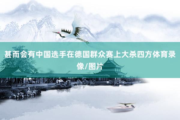 甚而会有中国选手在德国群众赛上大杀四方体育录像/图片