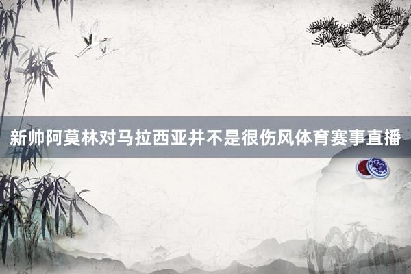 新帅阿莫林对马拉西亚并不是很伤风体育赛事直播