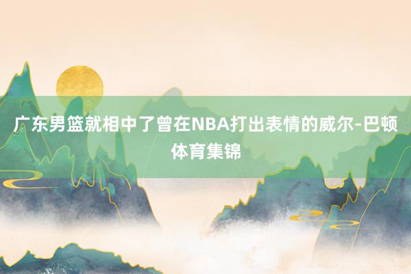 广东男篮就相中了曾在NBA打出表情的威尔-巴顿体育集锦