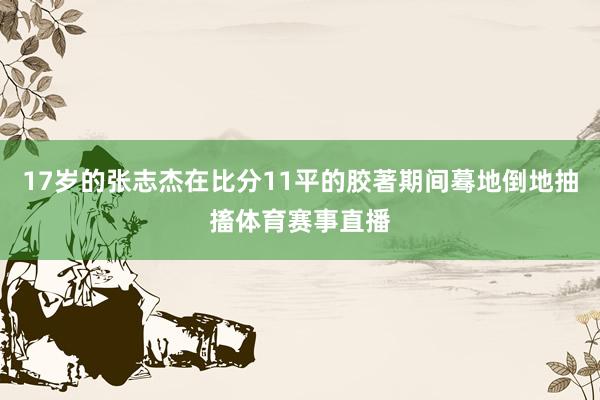 17岁的张志杰在比分11平的胶著期间蓦地倒地抽搐体育赛事直播