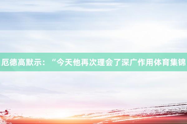 厄德高默示:“今天他再次理会了深广作用体育集锦