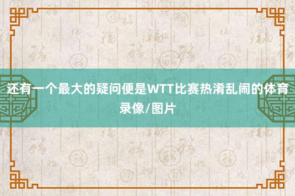 还有一个最大的疑问便是WTT比赛热淆乱闹的体育录像/图片