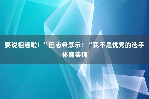 要说相逢啦！”田志希默示：“我不是优秀的选手体育集锦