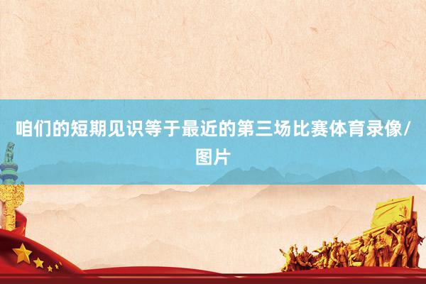 咱们的短期见识等于最近的第三场比赛体育录像/图片