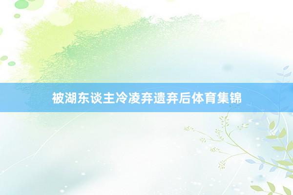 被湖东谈主冷凌弃遗弃后体育集锦