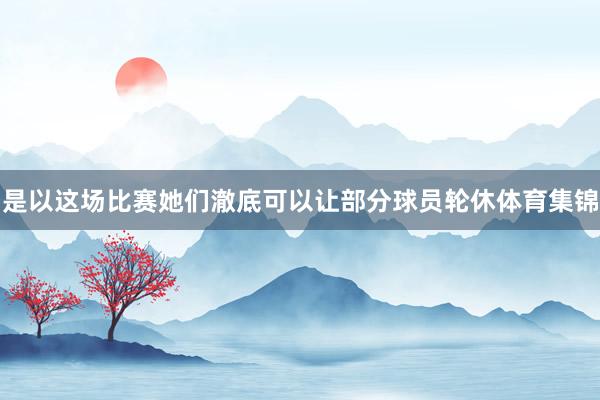 是以这场比赛她们澈底可以让部分球员轮休体育集锦