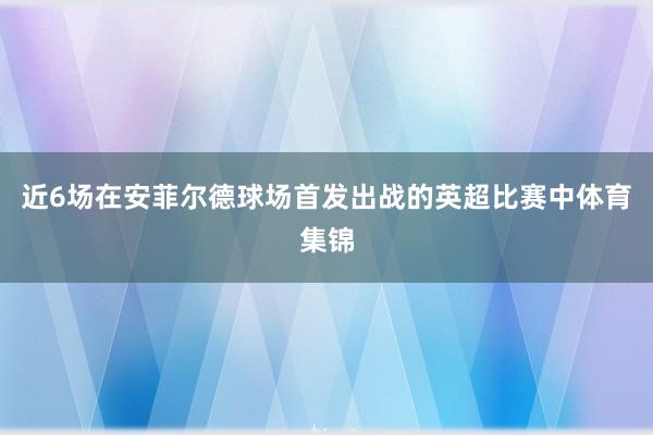 近6场在安菲尔德球场首发出战的英超比赛中体育集锦
