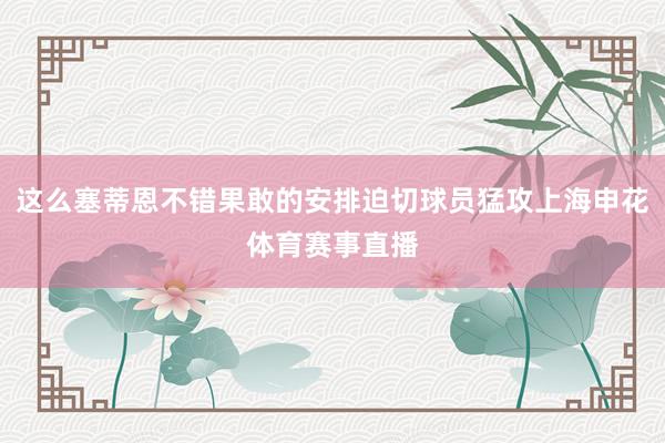 这么塞蒂恩不错果敢的安排迫切球员猛攻上海申花体育赛事直播