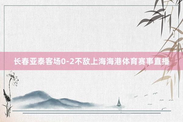 长春亚泰客场0-2不敌上海海港体育赛事直播