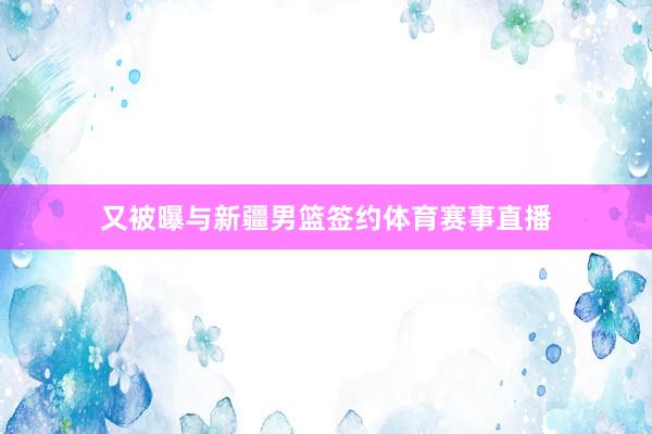 又被曝与新疆男篮签约体育赛事直播