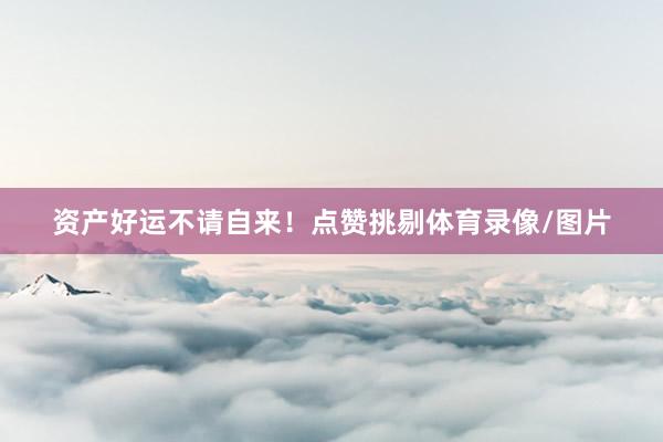 资产好运不请自来!点赞挑剔体育录像/图片