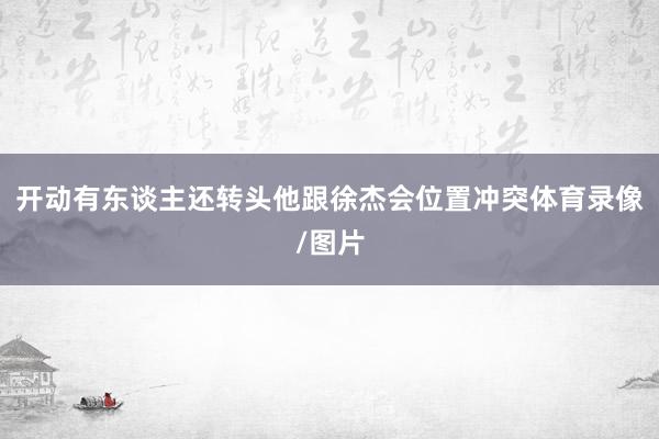开动有东谈主还转头他跟徐杰会位置冲突体育录像/图片