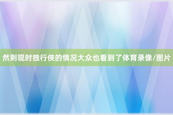 然则现时独行侠的情况大众也看到了体育录像/图片