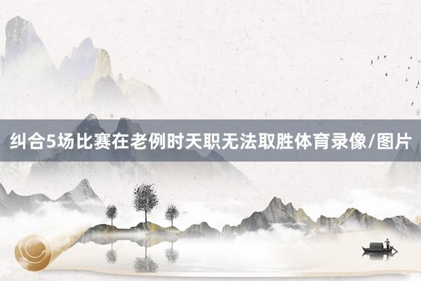 纠合5场比赛在老例时天职无法取胜体育录像/图片