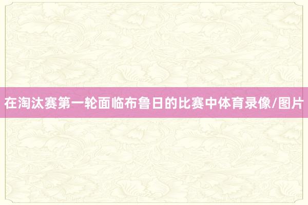 在淘汰赛第一轮面临布鲁日的比赛中体育录像/图片