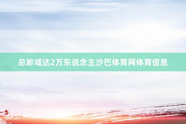 总畛域达2万东说念主沙巴体育网体育信息