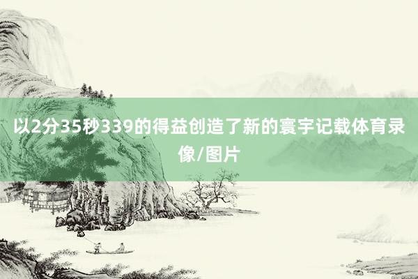 以2分35秒339的得益创造了新的寰宇记载体育录像/图片
