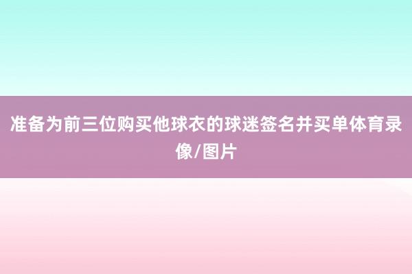 准备为前三位购买他球衣的球迷签名并买单体育录像/图片