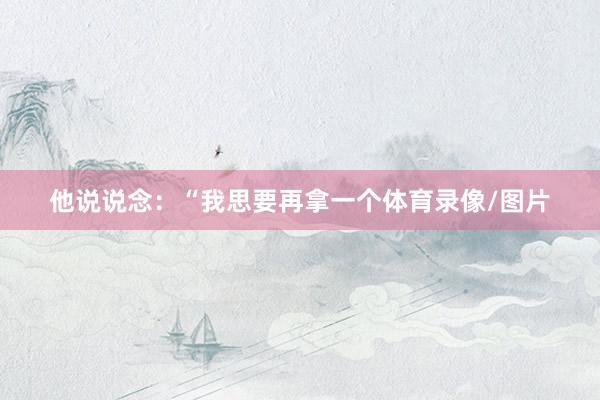 他说说念:“我思要再拿一个体育录像/图片