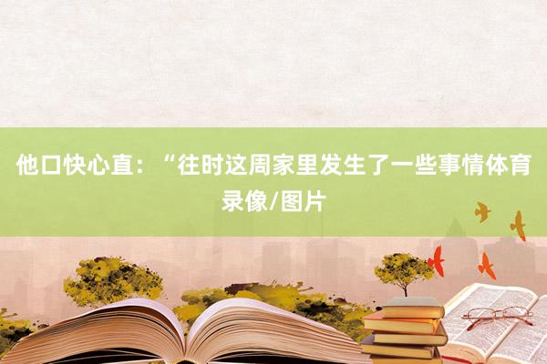 他口快心直：“往时这周家里发生了一些事情体育录像/图片